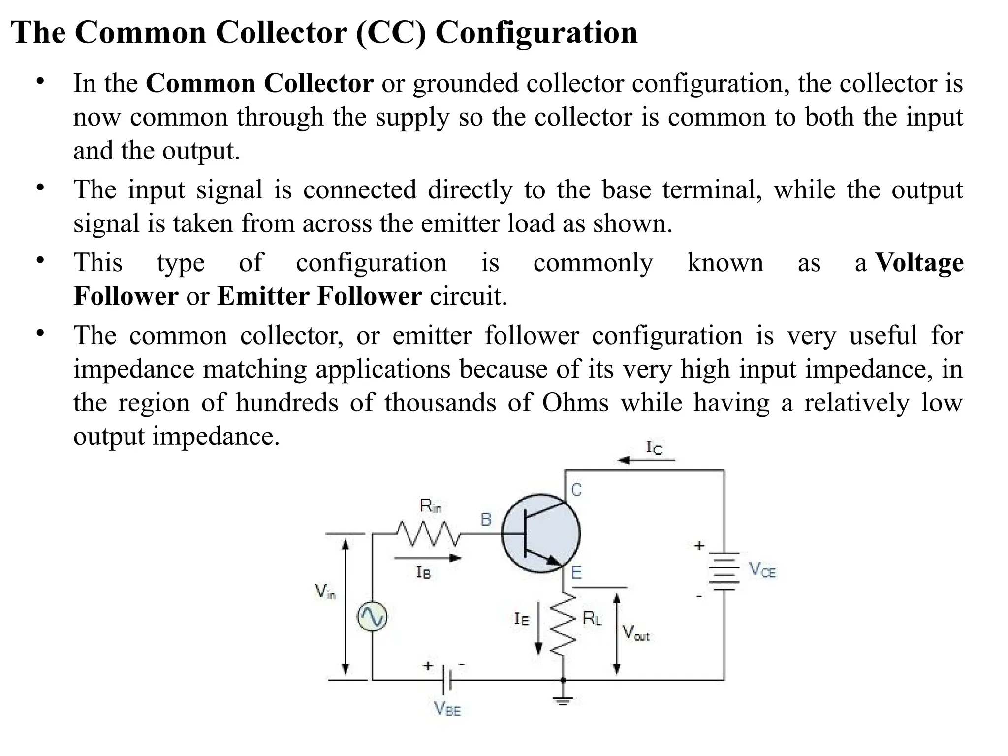 The Common Collector (CC) Configuration
• In the Common Collector or grounded collector configuration, the collector is
now common through the supply so the collector is common to both the input
and the output.
• The input signal is connected directly to the base terminal, while the output
signal is taken from across the emitter load as shown.
• This type of configuration is commonly known as a Voltage
Follower or Emitter Follower circuit.
• The common collector, or emitter follower configuration is very useful for
impedance matching applications because of its very high input impedance, in
the region of hundreds of thousands of Ohms while having a relatively low
output impedance.
 