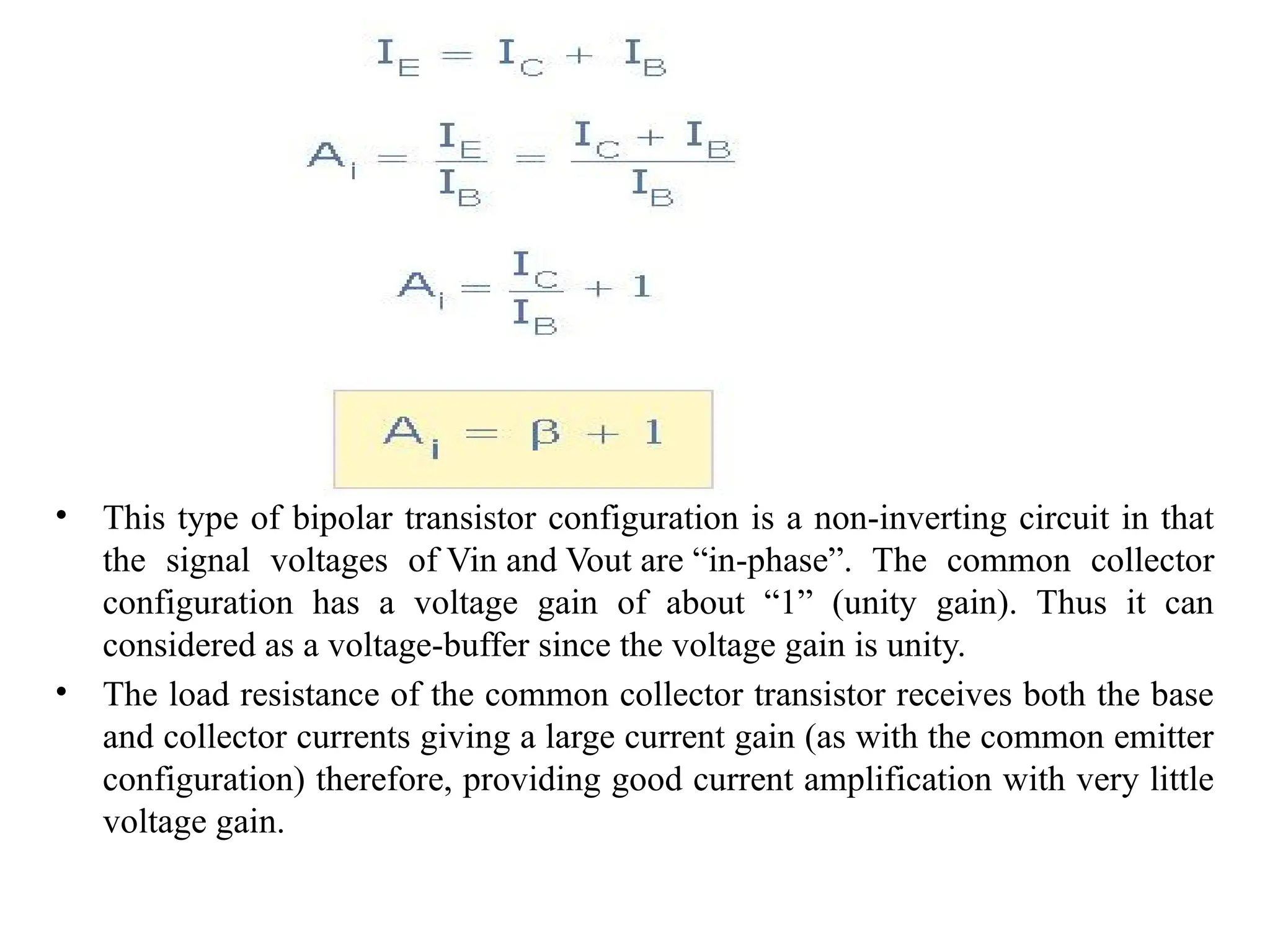 • This type of bipolar transistor configuration is a non-inverting circuit in that
the signal voltages of Vin and Vout are “in-phase”. The common collector
configuration has a voltage gain of about “1” (unity gain). Thus it can
considered as a voltage-buffer since the voltage gain is unity.
• The load resistance of the common collector transistor receives both the base
and collector currents giving a large current gain (as with the common emitter
configuration) therefore, providing good current amplification with very little
voltage gain.
 