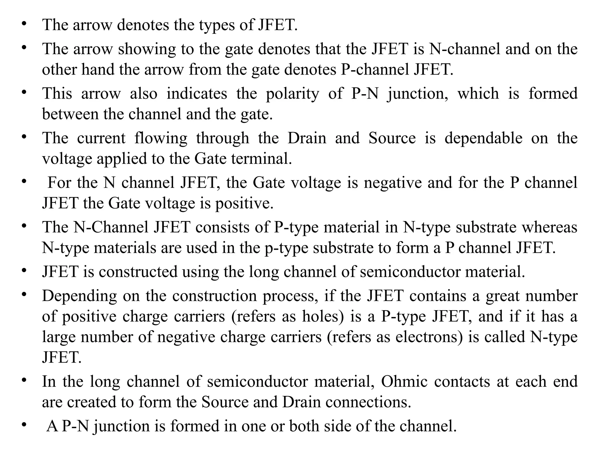 • The arrow denotes the types of JFET.
• The arrow showing to the gate denotes that the JFET is N-channel and on the
other hand the arrow from the gate denotes P-channel JFET.
• This arrow also indicates the polarity of P-N junction, which is formed
between the channel and the gate.
• The current flowing through the Drain and Source is dependable on the
voltage applied to the Gate terminal.
• For the N channel JFET, the Gate voltage is negative and for the P channel
JFET the Gate voltage is positive.
• The N-Channel JFET consists of P-type material in N-type substrate whereas
N-type materials are used in the p-type substrate to form a P channel JFET.
• JFET is constructed using the long channel of semiconductor material.
• Depending on the construction process, if the JFET contains a great number
of positive charge carriers (refers as holes) is a P-type JFET, and if it has a
large number of negative charge carriers (refers as electrons) is called N-type
JFET.
• In the long channel of semiconductor material, Ohmic contacts at each end
are created to form the Source and Drain connections.
• A P-N junction is formed in one or both side of the channel.
 