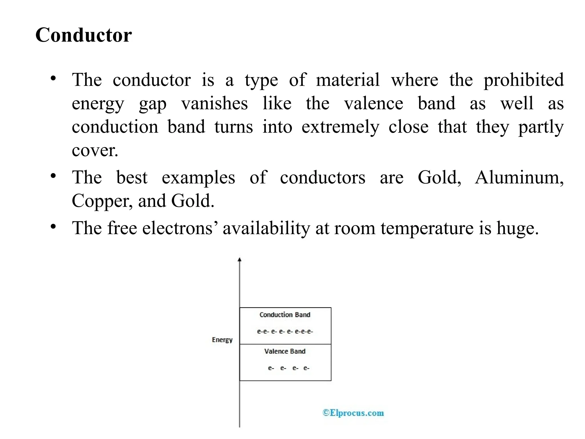 Conductor
• The conductor is a type of material where the prohibited
energy gap vanishes like the valence band as well as
conduction band turns into extremely close that they partly
cover.
• The best examples of conductors are Gold, Aluminum,
Copper, and Gold.
• The free electrons’ availability at room temperature is huge.
 