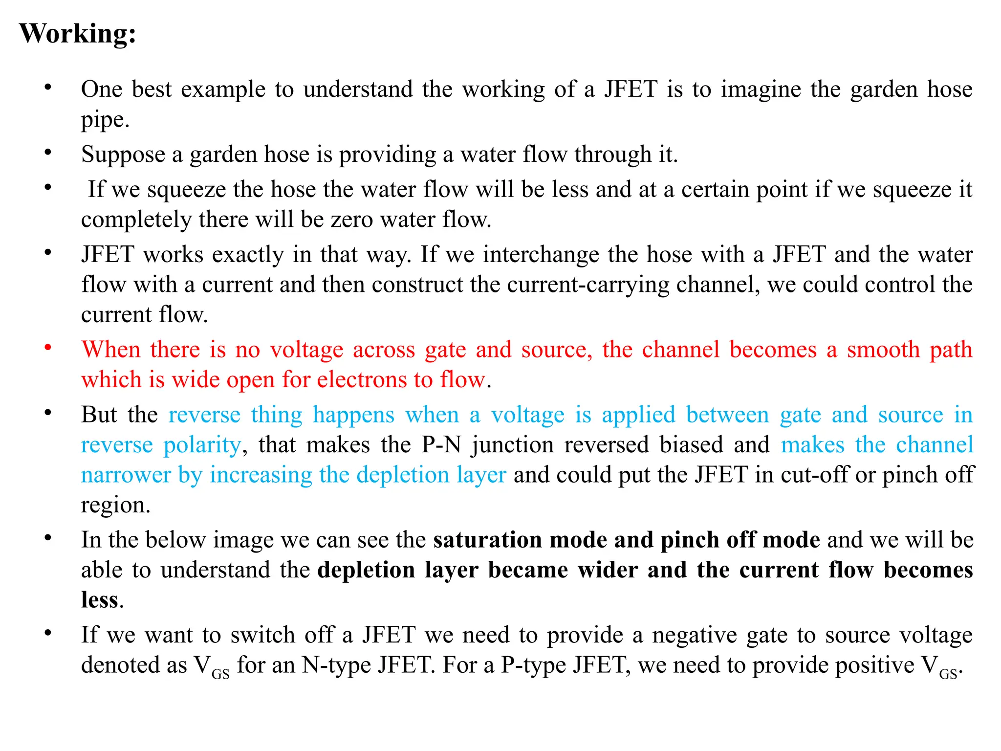 Working:
• One best example to understand the working of a JFET is to imagine the garden hose
pipe.
• Suppose a garden hose is providing a water flow through it.
• If we squeeze the hose the water flow will be less and at a certain point if we squeeze it
completely there will be zero water flow.
• JFET works exactly in that way. If we interchange the hose with a JFET and the water
flow with a current and then construct the current-carrying channel, we could control the
current flow.
• When there is no voltage across gate and source, the channel becomes a smooth path
which is wide open for electrons to flow.
• But the reverse thing happens when a voltage is applied between gate and source in
reverse polarity, that makes the P-N junction reversed biased and makes the channel
narrower by increasing the depletion layer and could put the JFET in cut-off or pinch off
region.
• In the below image we can see the saturation mode and pinch off mode and we will be
able to understand the depletion layer became wider and the current flow becomes
less.
• If we want to switch off a JFET we need to provide a negative gate to source voltage
denoted as VGS for an N-type JFET. For a P-type JFET, we need to provide positive VGS.
 