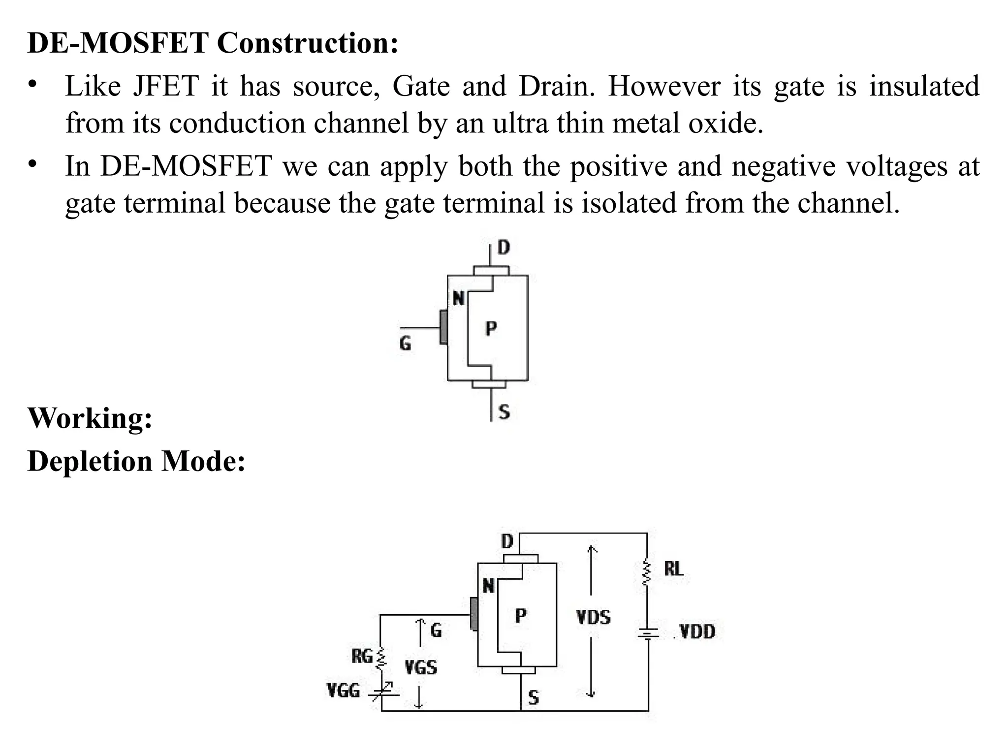 DE-MOSFET Construction:
• Like JFET it has source, Gate and Drain. However its gate is insulated
from its conduction channel by an ultra thin metal oxide.
• In DE-MOSFET we can apply both the positive and negative voltages at
gate terminal because the gate terminal is isolated from the channel.
Working:
Depletion Mode:
 