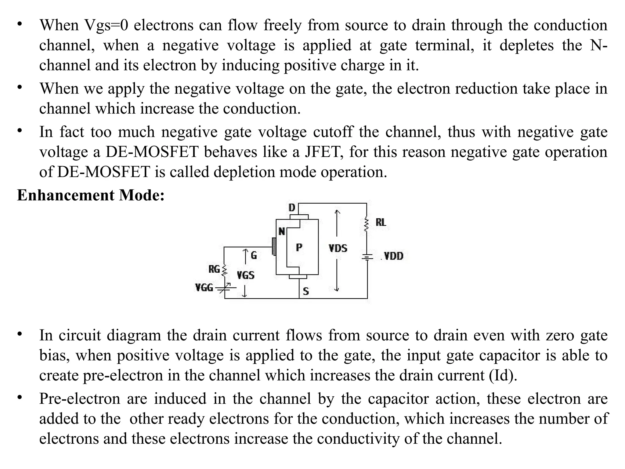 • When Vgs=0 electrons can flow freely from source to drain through the conduction
channel, when a negative voltage is applied at gate terminal, it depletes the N-
channel and its electron by inducing positive charge in it.
• When we apply the negative voltage on the gate, the electron reduction take place in
channel which increase the conduction.
• In fact too much negative gate voltage cutoff the channel, thus with negative gate
voltage a DE-MOSFET behaves like a JFET, for this reason negative gate operation
of DE-MOSFET is called depletion mode operation.
Enhancement Mode:
• In circuit diagram the drain current flows from source to drain even with zero gate
bias, when positive voltage is applied to the gate, the input gate capacitor is able to
create pre-electron in the channel which increases the drain current (Id).
• Pre-electron are induced in the channel by the capacitor action, these electron are
added to the other ready electrons for the conduction, which increases the number of
electrons and these electrons increase the conductivity of the channel.
 