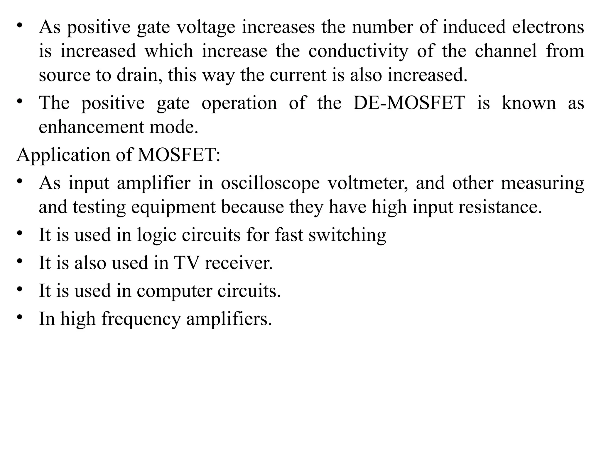 • As positive gate voltage increases the number of induced electrons
is increased which increase the conductivity of the channel from
source to drain, this way the current is also increased.
• The positive gate operation of the DE-MOSFET is known as
enhancement mode.
Application of MOSFET:
• As input amplifier in oscilloscope voltmeter, and other measuring
and testing equipment because they have high input resistance.
• It is used in logic circuits for fast switching
• It is also used in TV receiver.
• It is used in computer circuits.
• In high frequency amplifiers.
 