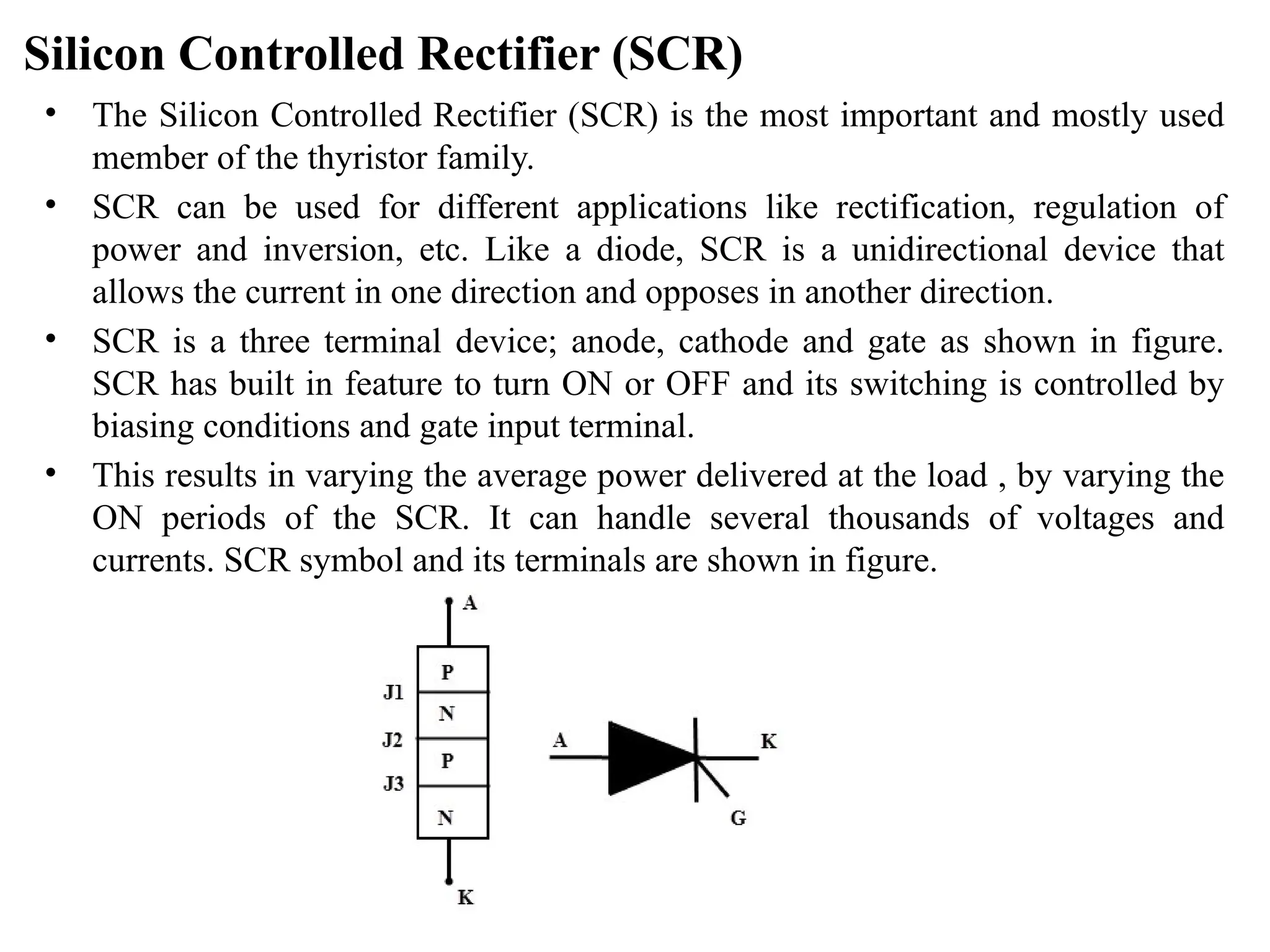 Silicon Controlled Rectifier (SCR)
• The Silicon Controlled Rectifier (SCR) is the most important and mostly used
member of the thyristor family.
• SCR can be used for different applications like rectification, regulation of
power and inversion, etc. Like a diode, SCR is a unidirectional device that
allows the current in one direction and opposes in another direction.
• SCR is a three terminal device; anode, cathode and gate as shown in figure.
SCR has built in feature to turn ON or OFF and its switching is controlled by
biasing conditions and gate input terminal.
• This results in varying the average power delivered at the load , by varying the
ON periods of the SCR. It can handle several thousands of voltages and
currents. SCR symbol and its terminals are shown in figure.
 