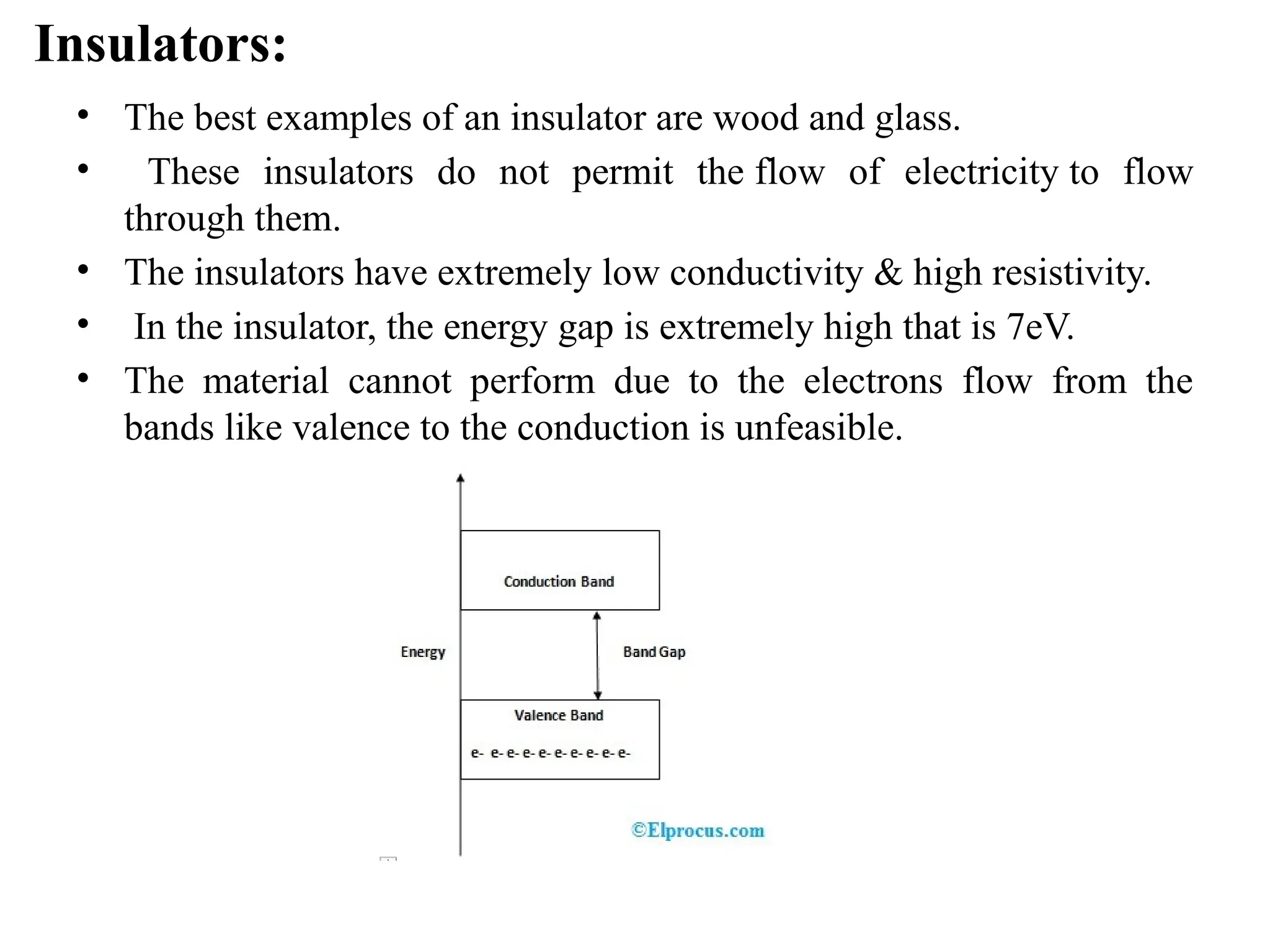 Insulators:
• The best examples of an insulator are wood and glass.
• These insulators do not permit the flow of electricity to flow
through them.
• The insulators have extremely low conductivity & high resistivity.
• In the insulator, the energy gap is extremely high that is 7eV.
• The material cannot perform due to the electrons flow from the
bands like valence to the conduction is unfeasible.
 
