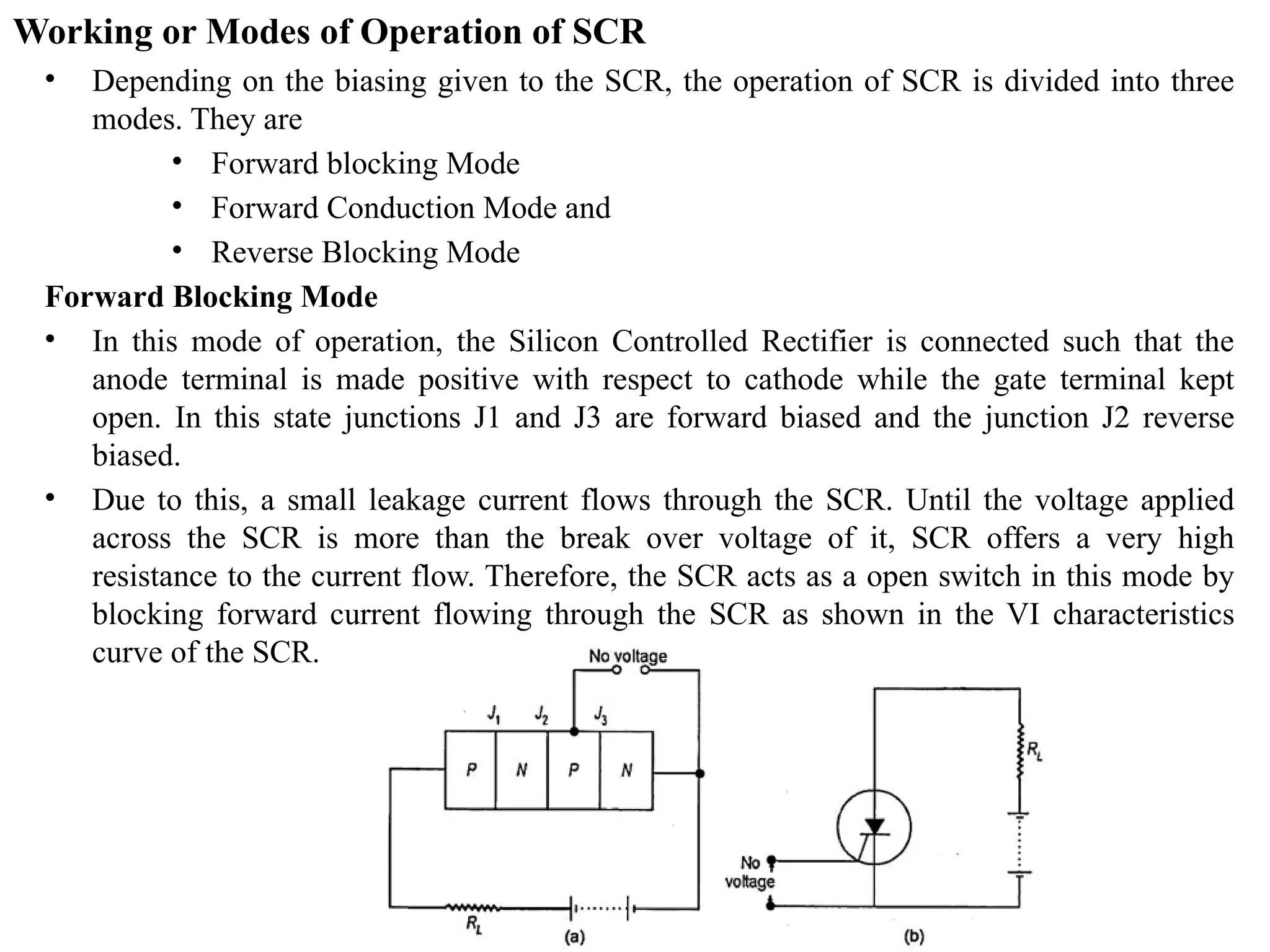 Working or Modes of Operation of SCR
• Depending on the biasing given to the SCR, the operation of SCR is divided into three
modes. They are
• Forward blocking Mode
• Forward Conduction Mode and
• Reverse Blocking Mode
Forward Blocking Mode
• In this mode of operation, the Silicon Controlled Rectifier is connected such that the
anode terminal is made positive with respect to cathode while the gate terminal kept
open. In this state junctions J1 and J3 are forward biased and the junction J2 reverse
biased.
• Due to this, a small leakage current flows through the SCR. Until the voltage applied
across the SCR is more than the break over voltage of it, SCR offers a very high
resistance to the current flow. Therefore, the SCR acts as a open switch in this mode by
blocking forward current flowing through the SCR as shown in the VI characteristics
curve of the SCR.
 