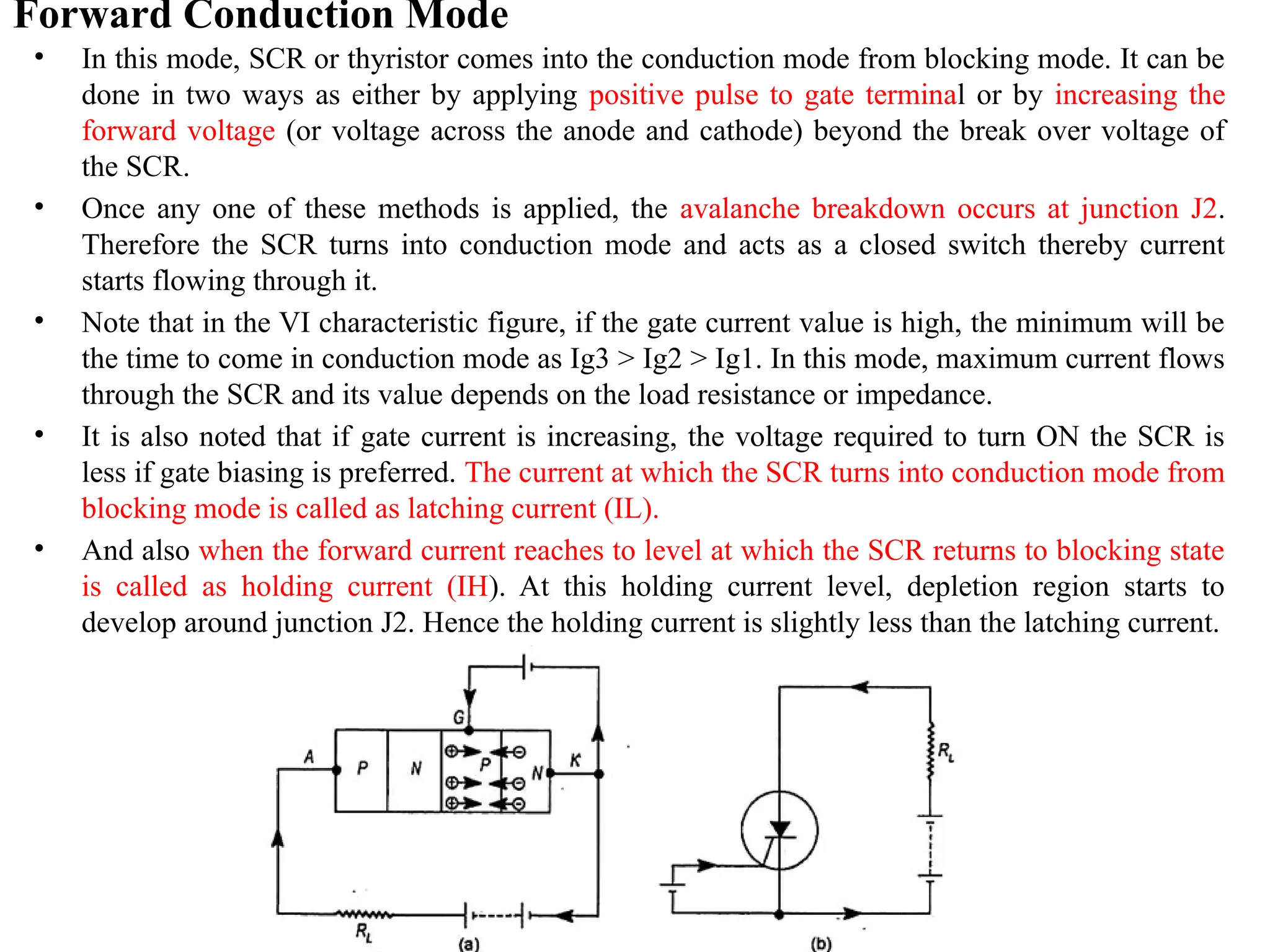 Forward Conduction Mode
• In this mode, SCR or thyristor comes into the conduction mode from blocking mode. It can be
done in two ways as either by applying positive pulse to gate terminal or by increasing the
forward voltage (or voltage across the anode and cathode) beyond the break over voltage of
the SCR.
• Once any one of these methods is applied, the avalanche breakdown occurs at junction J2.
Therefore the SCR turns into conduction mode and acts as a closed switch thereby current
starts flowing through it.
• Note that in the VI characteristic figure, if the gate current value is high, the minimum will be
the time to come in conduction mode as Ig3 > Ig2 > Ig1. In this mode, maximum current flows
through the SCR and its value depends on the load resistance or impedance.
• It is also noted that if gate current is increasing, the voltage required to turn ON the SCR is
less if gate biasing is preferred. The current at which the SCR turns into conduction mode from
blocking mode is called as latching current (IL).
• And also when the forward current reaches to level at which the SCR returns to blocking state
is called as holding current (IH). At this holding current level, depletion region starts to
develop around junction J2. Hence the holding current is slightly less than the latching current.
 