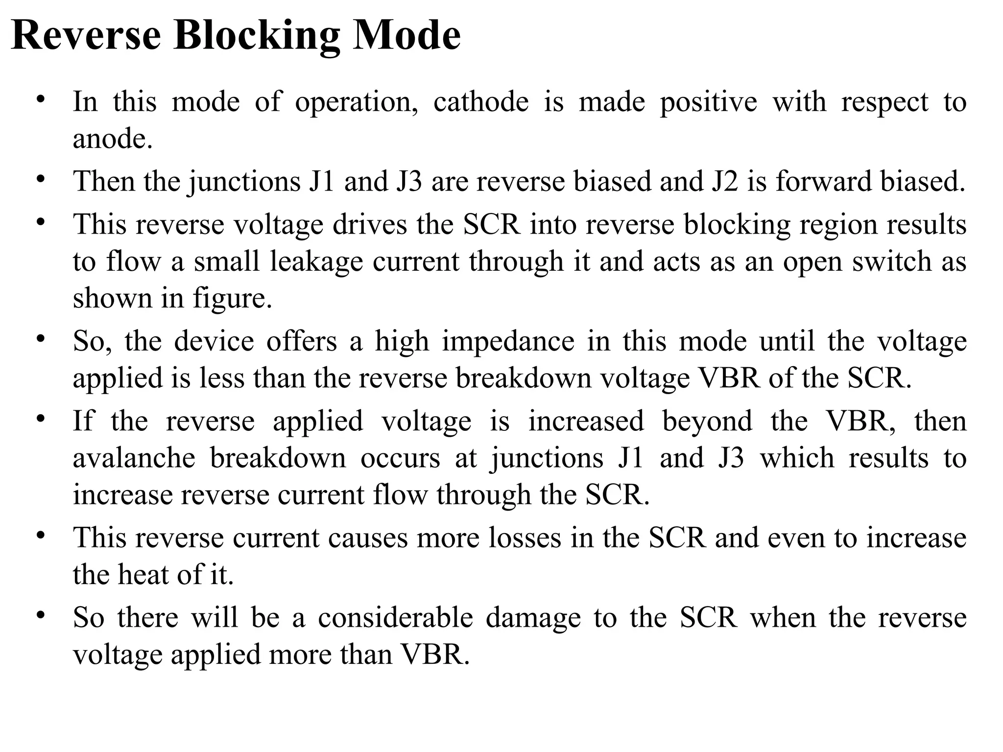 Reverse Blocking Mode
• In this mode of operation, cathode is made positive with respect to
anode.
• Then the junctions J1 and J3 are reverse biased and J2 is forward biased.
• This reverse voltage drives the SCR into reverse blocking region results
to flow a small leakage current through it and acts as an open switch as
shown in figure.
• So, the device offers a high impedance in this mode until the voltage
applied is less than the reverse breakdown voltage VBR of the SCR.
• If the reverse applied voltage is increased beyond the VBR, then
avalanche breakdown occurs at junctions J1 and J3 which results to
increase reverse current flow through the SCR.
• This reverse current causes more losses in the SCR and even to increase
the heat of it.
• So there will be a considerable damage to the SCR when the reverse
voltage applied more than VBR.
 