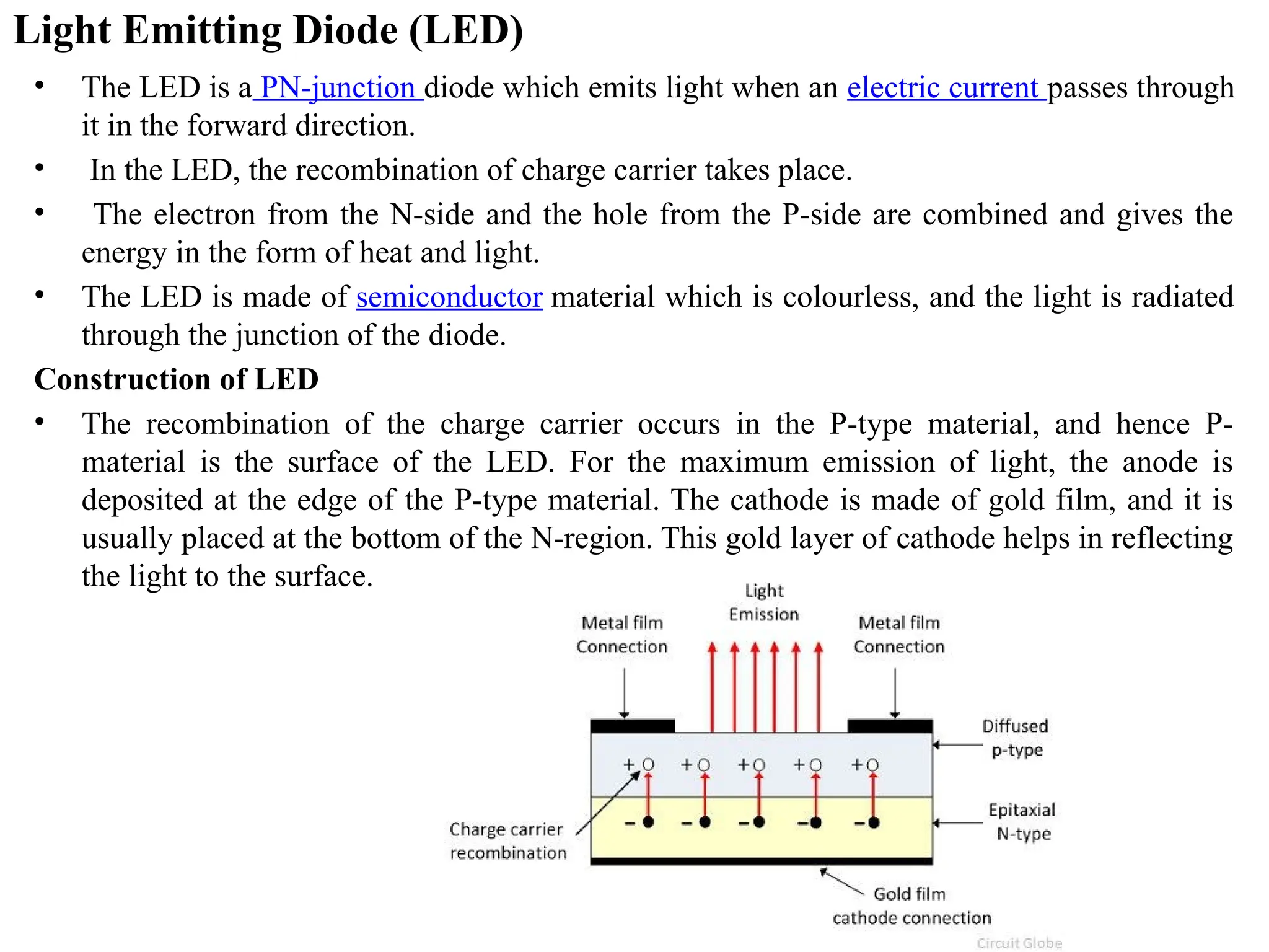 Light Emitting Diode (LED)
• The LED is a PN-junction diode which emits light when an electric current passes through
it in the forward direction.
• In the LED, the recombination of charge carrier takes place.
• The electron from the N-side and the hole from the P-side are combined and gives the
energy in the form of heat and light.
• The LED is made of semiconductor material which is colourless, and the light is radiated
through the junction of the diode.
Construction of LED
• The recombination of the charge carrier occurs in the P-type material, and hence P-
material is the surface of the LED. For the maximum emission of light, the anode is
deposited at the edge of the P-type material. The cathode is made of gold film, and it is
usually placed at the bottom of the N-region. This gold layer of cathode helps in reflecting
the light to the surface.
 
