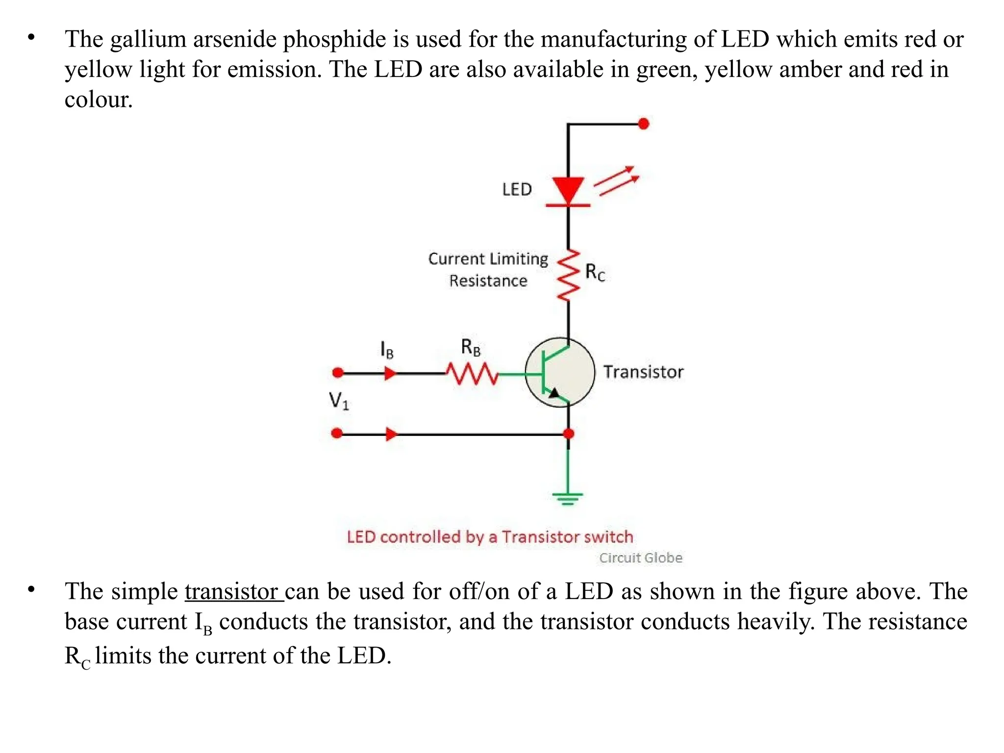 • The gallium arsenide phosphide is used for the manufacturing of LED which emits red or
yellow light for emission. The LED are also available in green, yellow amber and red in
colour.
• The simple transistor can be used for off/on of a LED as shown in the figure above. The
base current IB conducts the transistor, and the transistor conducts heavily. The resistance
RC limits the current of the LED.
 
