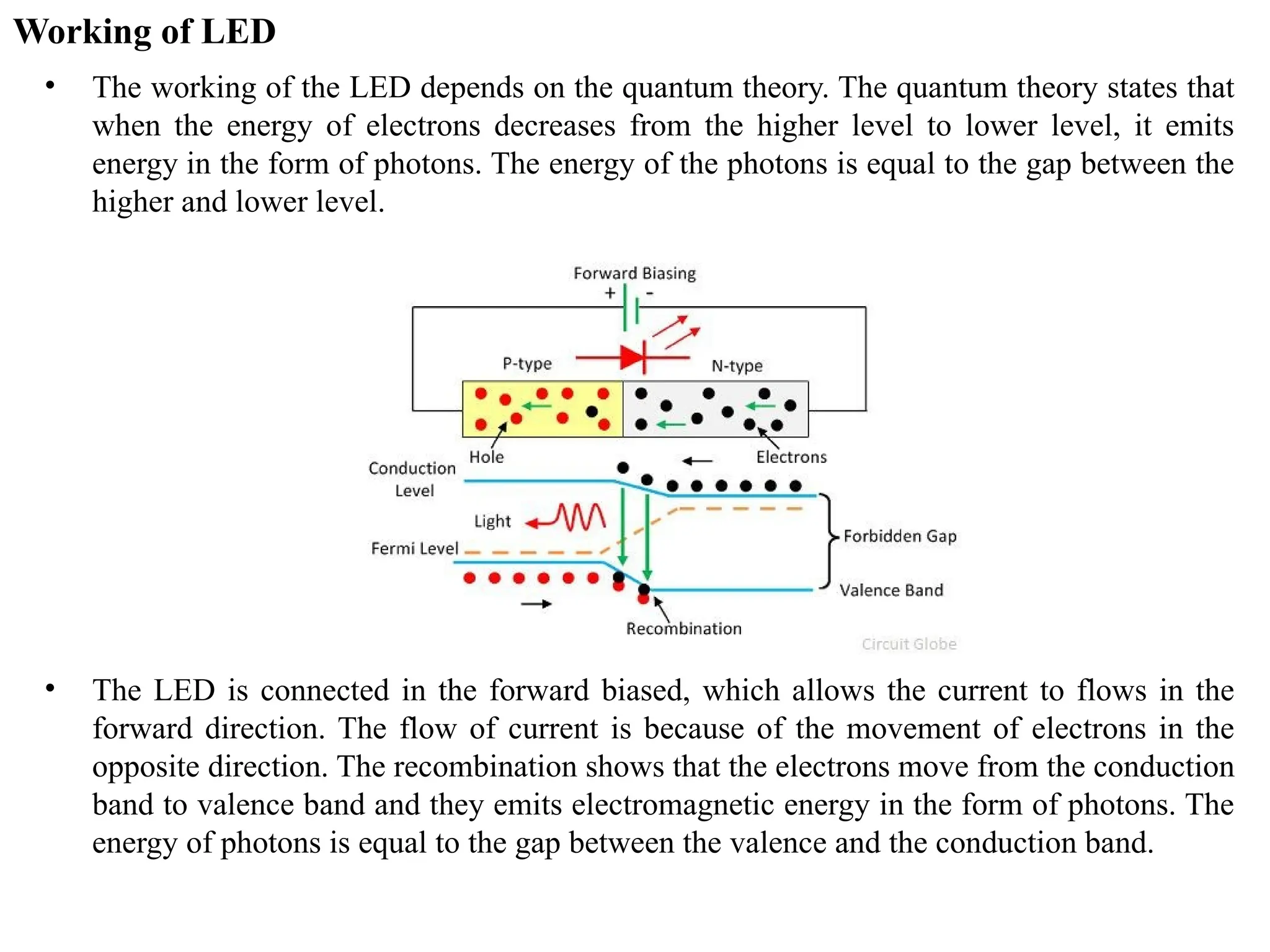 Working of LED
• The working of the LED depends on the quantum theory. The quantum theory states that
when the energy of electrons decreases from the higher level to lower level, it emits
energy in the form of photons. The energy of the photons is equal to the gap between the
higher and lower level.
• The LED is connected in the forward biased, which allows the current to flows in the
forward direction. The flow of current is because of the movement of electrons in the
opposite direction. The recombination shows that the electrons move from the conduction
band to valence band and they emits electromagnetic energy in the form of photons. The
energy of photons is equal to the gap between the valence and the conduction band.
 