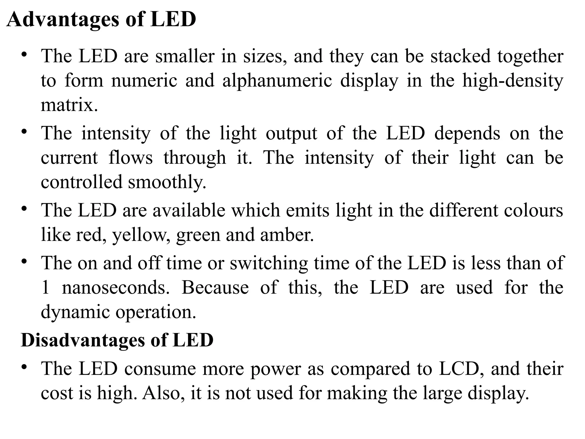 Advantages of LED
• The LED are smaller in sizes, and they can be stacked together
to form numeric and alphanumeric display in the high-density
matrix.
• The intensity of the light output of the LED depends on the
current flows through it. The intensity of their light can be
controlled smoothly.
• The LED are available which emits light in the different colours
like red, yellow, green and amber.
• The on and off time or switching time of the LED is less than of
1 nanoseconds. Because of this, the LED are used for the
dynamic operation.
Disadvantages of LED
• The LED consume more power as compared to LCD, and their
cost is high. Also, it is not used for making the large display.
 