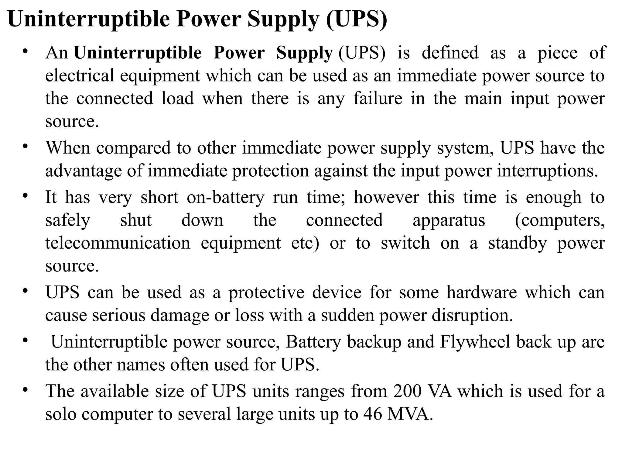 Uninterruptible Power Supply (UPS)
• An Uninterruptible Power Supply (UPS) is defined as a piece of
electrical equipment which can be used as an immediate power source to
the connected load when there is any failure in the main input power
source.
• When compared to other immediate power supply system, UPS have the
advantage of immediate protection against the input power interruptions.
• It has very short on-battery run time; however this time is enough to
safely shut down the connected apparatus (computers,
telecommunication equipment etc) or to switch on a standby power
source.
• UPS can be used as a protective device for some hardware which can
cause serious damage or loss with a sudden power disruption.
• Uninterruptible power source, Battery backup and Flywheel back up are
the other names often used for UPS.
• The available size of UPS units ranges from 200 VA which is used for a
solo computer to several large units up to 46 MVA.
 