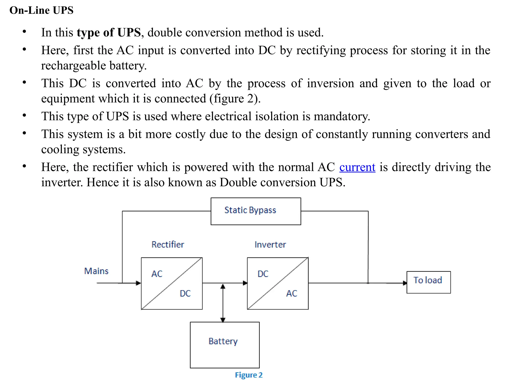On-Line UPS
• In this type of UPS, double conversion method is used.
• Here, first the AC input is converted into DC by rectifying process for storing it in the
rechargeable battery.
• This DC is converted into AC by the process of inversion and given to the load or
equipment which it is connected (figure 2).
• This type of UPS is used where electrical isolation is mandatory.
• This system is a bit more costly due to the design of constantly running converters and
cooling systems.
• Here, the rectifier which is powered with the normal AC current is directly driving the
inverter. Hence it is also known as Double conversion UPS.
 