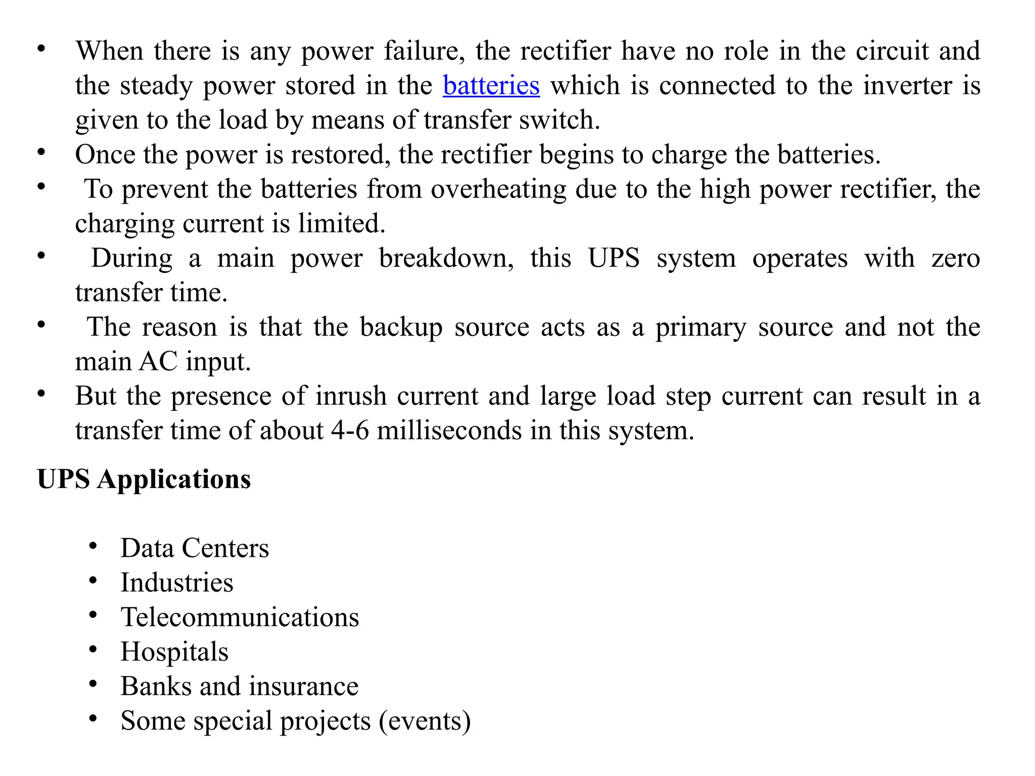 • When there is any power failure, the rectifier have no role in the circuit and
the steady power stored in the batteries which is connected to the inverter is
given to the load by means of transfer switch.
• Once the power is restored, the rectifier begins to charge the batteries.
• To prevent the batteries from overheating due to the high power rectifier, the
charging current is limited.
• During a main power breakdown, this UPS system operates with zero
transfer time.
• The reason is that the backup source acts as a primary source and not the
main AC input.
• But the presence of inrush current and large load step current can result in a
transfer time of about 4-6 milliseconds in this system.
UPS Applications
• Data Centers
• Industries
• Telecommunications
• Hospitals
• Banks and insurance
• Some special projects (events)
 