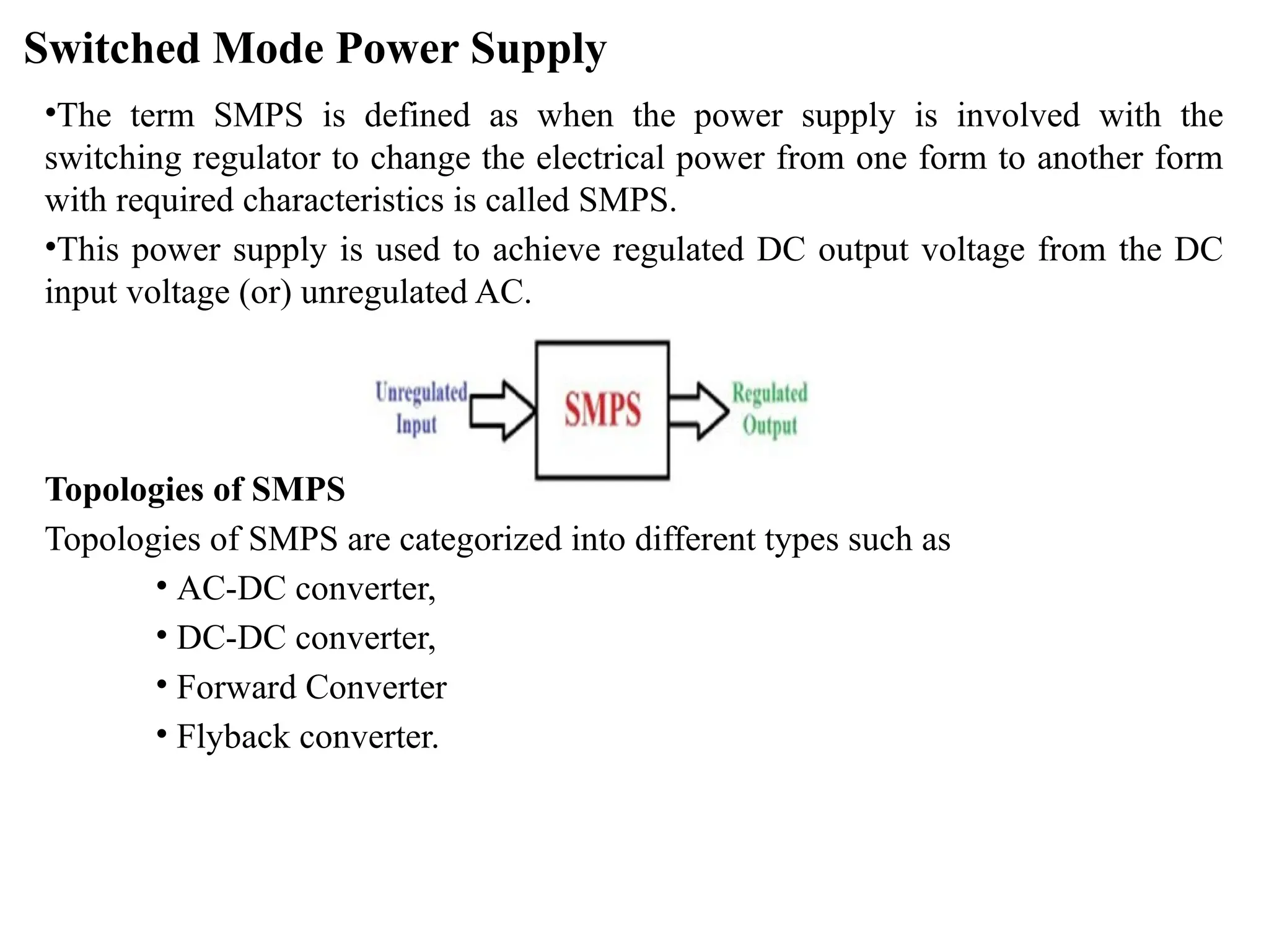 Switched Mode Power Supply
•The term SMPS is defined as when the power supply is involved with the
switching regulator to change the electrical power from one form to another form
with required characteristics is called SMPS.
•This power supply is used to achieve regulated DC output voltage from the DC
input voltage (or) unregulated AC.
Topologies of SMPS
Topologies of SMPS are categorized into different types such as
• AC-DC converter,
• DC-DC converter,
• Forward Converter
• Flyback converter.
 