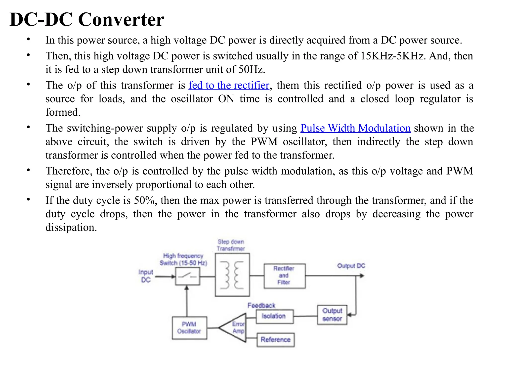 DC-DC Converter
• In this power source, a high voltage DC power is directly acquired from a DC power source.
• Then, this high voltage DC power is switched usually in the range of 15KHz-5KHz. And, then
it is fed to a step down transformer unit of 50Hz.
• The o/p of this transformer is fed to the rectifier, them this rectified o/p power is used as a
source for loads, and the oscillator ON time is controlled and a closed loop regulator is
formed.
• The switching-power supply o/p is regulated by using Pulse Width Modulation shown in the
above circuit, the switch is driven by the PWM oscillator, then indirectly the step down
transformer is controlled when the power fed to the transformer.
• Therefore, the o/p is controlled by the pulse width modulation, as this o/p voltage and PWM
signal are inversely proportional to each other.
• If the duty cycle is 50%, then the max power is transferred through the transformer, and if the
duty cycle drops, then the power in the transformer also drops by decreasing the power
dissipation.
 