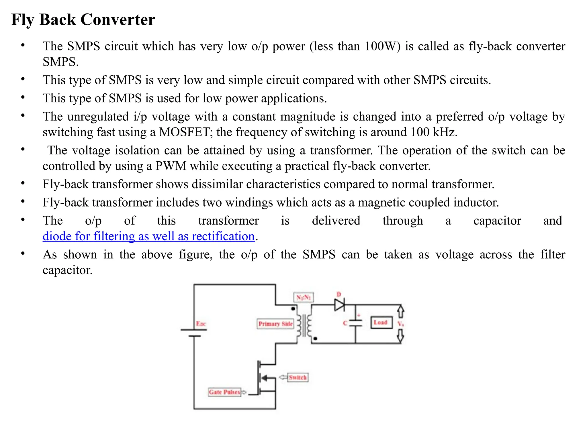 Fly Back Converter
• The SMPS circuit which has very low o/p power (less than 100W) is called as fly-back converter
SMPS.
• This type of SMPS is very low and simple circuit compared with other SMPS circuits.
• This type of SMPS is used for low power applications.
• The unregulated i/p voltage with a constant magnitude is changed into a preferred o/p voltage by
switching fast using a MOSFET; the frequency of switching is around 100 kHz.
• The voltage isolation can be attained by using a transformer. The operation of the switch can be
controlled by using a PWM while executing a practical fly-back converter.
• Fly-back transformer shows dissimilar characteristics compared to normal transformer.
• Fly-back transformer includes two windings which acts as a magnetic coupled inductor.
• The o/p of this transformer is delivered through a capacitor and
diode for filtering as well as rectification.
• As shown in the above figure, the o/p of the SMPS can be taken as voltage across the filter
capacitor.
 