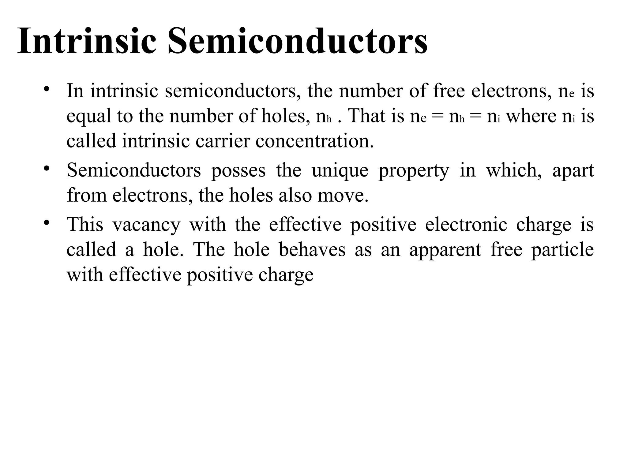 Intrinsic Semiconductors
• In intrinsic semiconductors, the number of free electrons, ne is
equal to the number of holes, nh . That is ne = nh = ni where ni is
called intrinsic carrier concentration.
• Semiconductors posses the unique property in which, apart
from electrons, the holes also move.
• This vacancy with the effective positive electronic charge is
called a hole. The hole behaves as an apparent free particle
with effective positive charge
 