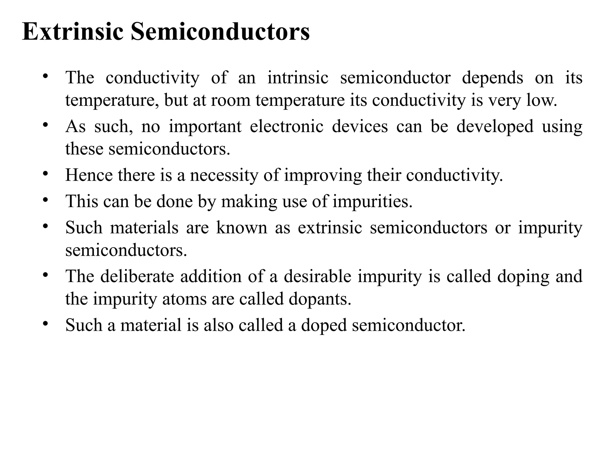 Extrinsic Semiconductors
• The conductivity of an intrinsic semiconductor depends on its
temperature, but at room temperature its conductivity is very low.
• As such, no important electronic devices can be developed using
these semiconductors.
• Hence there is a necessity of improving their conductivity.
• This can be done by making use of impurities.
• Such materials are known as extrinsic semiconductors or impurity
semiconductors.
• The deliberate addition of a desirable impurity is called doping and
the impurity atoms are called dopants.
• Such a material is also called a doped semiconductor.
 