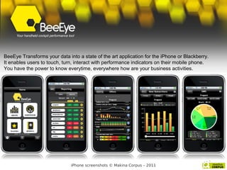 BeeEye Transforms your data into a state of the art application for the iPhone or Blackberry.
It enables users to touch, turn, interact with performance indicators on their mobile phone.
You have the power to know everytime, everywhere how are your business activities.




                              iPhone screenshots © Makina Corpus – 2011
 