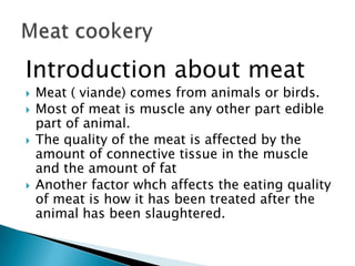 Introduction about meat






Meat ( viande) comes from animals or birds.
Most of meat is muscle any other part edible
part of animal.
The quality of the meat is affected by the
amount of connective tissue in the muscle
and the amount of fat
Another factor whch affects the eating quality
of meat is how it has been treated after the
animal has been slaughtered.

 