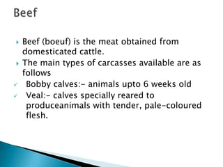







Beef (boeuf) is the meat obtained from
domesticated cattle.
The main types of carcasses available are as
follows
Bobby calves:- animals upto 6 weeks old
Veal:- calves specially reared to
produceanimals with tender, pale-coloured
flesh.

 