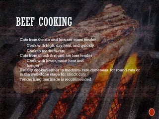 BEEF COOKING
§ Cuts from the rib and loin are more tender
§ Cook with high, dry heat,and quickly
§ Cook to medium-rare
§ Cuts from chuck & round are less tender
§ Cook with lower,moist heat and
§ Longer
§ Usually cooked either to medium- rare doneness for round cuts or
to the well-done stage for chuck cuts
§ Tenderizing marinade is recommended
 