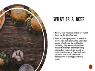 WHAT IS A BEEF
§ Beef is the culinary name for meat
from cattle (Bos taurus).
§ Beef may be prepared in various
ways;cuts are frequently used for
steak, which can be grilled to
differing degrees of doneness,
while trimmings are frequently
ground or minced, as found in
most hamburgers. Beef includes
protein,iron,and vitamin B12.
Along with other types of red
meat,
 