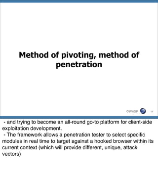 Method of pivoting, method of
               penetration




                                                      OWASP      16




 - and trying to become an all-round go-to platform for client-side
exploitation development.
 - The framework allows a penetration tester to select speciﬁc
modules in real time to target against a hooked browser within its
current context (which will provide different, unique, attack
vectors)
 