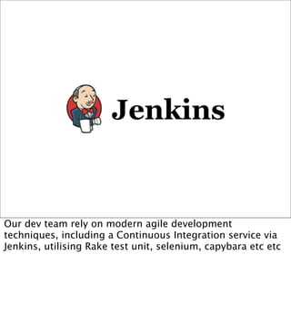 Our dev team rely on modern agile development
techniques, including a Continuous Integration service via
Jenkins, utilising Rake test unit, selenium, capybara etc etc
 