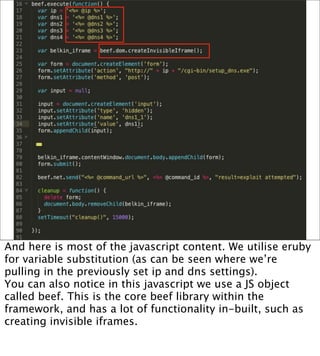 And here is most of the javascript content. We utilise eruby
for variable substitution (as can be seen where we’re
pulling in the previously set ip and dns settings).
You can also notice in this javascript we use a JS object
called beef. This is the core beef library within the
framework, and has a lot of functionality in-built, such as
creating invisible iframes.
 