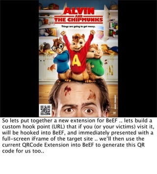 So lets put together a new extension for BeEF .. lets build a
custom hook point (URL) that if you (or your victims) visit it,
will be hooked into BeEF, and immediately presented with a
full-screen iFrame of the target site .. we’ll then use the
current QRCode Extension into BeEF to generate this QR
code for us too..
 