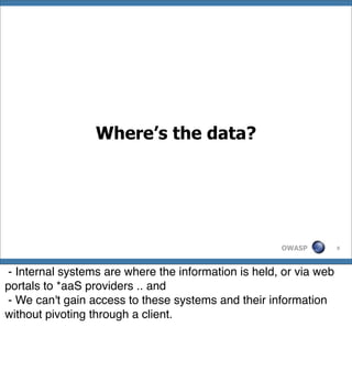 Where’s the data?




                                                     OWASP         9




- Internal systems are where the information is held, or via web
portals to *aaS providers .. and
- We can't gain access to these systems and their information
without pivoting through a client.
 