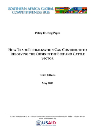 Policy Briefing Paper




HOW TRADE LIBERALIZATION CAN CONTRIBUTE TO
 RESOLVING THE CRISIS IN THE BEEF AND CATTLE
                  SECTOR



                                                Keith Jefferis


                                                    May 2005




 P.O. Box 602090 ∆ Unit 4, Lot 40 ∆ Gaborone Commerce Park ∆ Gaborone, Botswana ∆ Phone (267) 3900884 ∆ Fax (267) 3901 027
                                                E-mail: info@satradehub.org
 