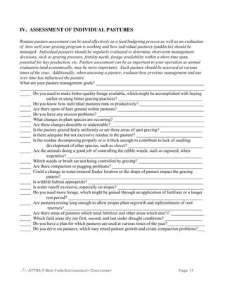 IV. ASSESSMENT OF INDIVIDUAL PASTURES

Routine pasture assessment can be used effectively as a feed budgeting process as well as an evaluation
of how well your grazing program is working and how individual pastures (paddocks) should be
managed. Individual pastures should be regularly evaluated to determine short-term management
decisions, such as grazing pressure, fertility needs, forage availability within a short time span,
potential for hay production, etc. Pasture assessment can be as important to your operation as animal
evaluation (and economically, may be more important). Each pasture should be assessed at various
times of the year. Additionally, when assessing a pasture, evaluate how previous management and use
over time has influenced the pasture.
What are your pasture management goals? _________________________________________________
____________________________________________________________________________________
_____ Do you need to make better-quality forage available, which might be accomplished with haying
                earlier or using better grazing practices? ______________________________________
_____ Do you know how individual pastures rank in productivity? _____________________________
_____ Are there spots of bare ground within pastures? _______________________________________
_____ Do you have any erosion problems? ________________________________________________
_____ What changes in plant species are occurring? _________________________________________
_____ Are these changes desirable or undesirable?___________________________________________
_____ Is the pasture grazed fairly uniformly or are there areas of spot grazing? ___________________
_____ Is there adequate but not excessive residue in the pasture? ______________________________
_____ Is the residue decomposing properly or is it thick enough to contribute to lack of seedling
                development of other species, such as clover? __________________________________
_____ Are the animals doing a good job of controlling the edible weeds, such as ragweed, when
                vegetative? _____________________________________________________________
_____ Which weeds or brush are not being controlled by grazing? _____________________________
_____ Are there compaction or pugging problems? _________________________________________
_____ Could a change in water/mineral feeder location or the shape of pasture impact the grazing
                pattern? ________________________________________________________________
_____ Is wildlife habitat appropriate? ____________________________________________________
_____ Is water runoff excessive, especially on slopes? _______________________________________
_____ Do you need more forage, which might be gained through an application of fertilizer or a longer
                rest period? _____________________________________________________________
_____ Are pastures resting long enough to allow proper plant regrowth and replenishment of root
                 reserves? ______________________________________________________________
_____ Are there areas of pastures which need fertilizer and other areas which don’t? _______________
_____ Which field areas dry out first, second, and last under drought conditions? _________________
_____ Do you have a plan for which pastures are used at various times of the year?_________________
_____ Do you drive on pastures, which may retard pasture growth and create compaction problems?___




    ATTRA   // BEEF FARM SUSTAINABILITY CHECKSHEET                                      Page 11
 
