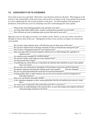 VI. ASSESSMENT OF WATERSHED

Every farm is part of a watershed. Water flows onto the farm and leaves the farm. What happens in the
process is the responsibility of the farm owner and can have an impact on the water quality downstream
as well as influencing the soil erosion problems on the farm. An understanding of the geological
formations of the farm may assist in evaluating water flow and managing the water quality.

_____ What are the water drainage patterns into and from your farm? ___________________________
_____ Are there litter banks (debris piles, usually wood) present anywhere on your land? ___________
_____ How efficient are you in retaining water on your farm and in your soils? _____________

Riparian areas are the edges of streams, wet weather creeks, ditches, or any area where water flows
through at various times of the year. Management of these areas can have an impact on erosion and
water quality.

_____   Do you have major riparian areas, with flowing water in them most of the time? _____________
_____   Do you have riparian areas with large amounts of water at limited times during the year? ______
_____   Do you have a management plan for your riparian areas? ________________________________
_____   Does your plan allow livestock frequent, limited access to help manage the vegetation of
                riparian areas? ___________________________________________________________
_____   Are riparian areas managed for wildlife habitat? _______________________________________
_____   Do you have buffer zones adjacent to the riparian areas? ________________________________
_____   Are farm ponds full of algae? _____________________________________________________
_____   Considering your whole farm as a watershed, do nutrients that contribute to poor water quality
                leave your farm? __________________________________________________________
_____   Do you time your fertilizing or spreading of litter/manure to prevent runoff of nutrients? _______
_____   Do aquatic organisms downstream indicate good water quality? ____ Has this changed? _______
_____   Do you use pesticides/herbicides tactically for localized infestation? _______________________
_____   If using poultry litter or other manures, do you test soil to monitor nutrient management of
                individual pastures? _______________________________________________________
_____   Does your soil absorb and retain rainfall? ____________________________________________
_____   Is the vegetation adequate to allow water penetration into the soil and prevent excessive water
                flow? __________________________________________________________________
_____   Are some areas overgrazed to the extent that water flow is excessive? _____________________
_____   Do you have an understanding of the nutrient flow on your farm (inputs and outputs) and know
                what percentage retained on the farm? ________________________________________




    ATTRA    // BEEF FARM SUSTAINABILITY CHECKSHEET                                       Page 13
 