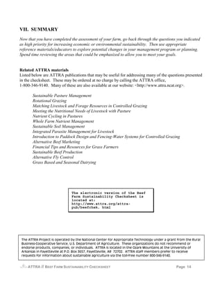 VII. SUMMARY
Now that you have completed the assessment of your farm, go back through the questions you indicated
as high priority for increasing economic or environmental sustainability. Then use appropriate
reference materials/educators to explore potential changes in your management program or planning.
Spend time reviewing the areas that could be emphasized to allow you to meet your goals.


Related ATTRA materials
Listed below are ATTRA publications that may be useful for addressing many of the questions presented
in the checksheet. These may be ordered at no charge by calling the ATTRA office,
1-800-346-9140. Many of these are also available at our website: <http://www.attra.ncat.org>.

       Sustainable Pasture Management
       Rotational Grazing
       Matching Livestock and Forage Resources in Controlled Grazing
       Meeting the Nutritional Needs of Livestock with Pasture
       Nutrient Cycling in Pastures
       Whole Farm Nutrient Management
       Sustainable Soil Management
       Integrated Parasite Management for Livestock
       Introduction to Paddock Design and Fencing-Water Systems for Controlled Grazing
       Alternative Beef Marketing
       Financial Tips and Resources for Grass Farmers
       Sustainable Beef Production
       Alternative Fly Control
       Grass Based and Seasonal Dairying




                               The electronic version of the Beef
                               Farm Sustainability Checksheet is
                               located at:
                               http://www.attra.org/attra-
                               pub/beefchek. html




 The ATTRA Project is operated by the National Center for Appropriate Technology under a grant from the Rural
 Business-Cooperative Service, U.S. Department of Agriculture. These organizations do not recommend or
 endorse products, companies, or individuals. ATTRA is located in the Ozark Mountains at the University of
 Arkansas in Fayetteville at P.O. Box 3657, Fayetteville, AR 72702. ATTRA staff members prefer to receive
 requests for information about sustainable agriculture via the toll-free number 800-346-9140.


    ATTRA   // BEEF FARM SUSTAINABILITY CHECKSHEET                                            Page 14
 