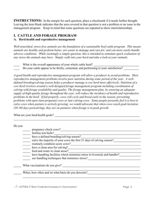 INSTRUCTIONS: In the margin for each question, place a checkmark if it needs further thought.
Leaving the item blank indicates that the area covered in that question is not a problem or an issue in the
management program. Keep in mind that some questions are repeated to show interrelationships.

I. CATTLE AND FORAGE PROGRAM
A. Herd health and reproductive management

Well-nourished, stress-free animals are the foundation of a sustainable beef cattle program. This means
animals are healthy and perform better, are easier to manage and care for, and can more easily handle
adverse conditions. While seemingly a simple question, this is intended to stimulate quick evaluation of
any stress the animals may have. Simply walk into your herd and take a look at your animals.

____ What is the overall appearance of your whole cattle herd? ______________________________
____ Do your cattle appear to be thrifty, contented, and performing to your satisfaction? __________

A good health and reproductive management program will allow a producer to avoid problems. Most
reproductive management problems involve poor nutrition during some period of the year. A well-
defined breeding/calving season helps a producer manage a cow herd more effectively. Nutrition of a
cow herd revolves around a well-designed forage management program including coordination of
calving with forage availability and quality. The forage management plan, by ensuring an adequate
supply of high-quality forage throughout the year, will reduce the incidence of health and reproductive
problems in the herd. If fed properly, cows will cycle and breed early in the season, preventing
problems with open (non-pregnant) cows or late-calving cows. Some people presently feel it is best to
calve cows when pasture is actively growing; we would advocate that when cows reach peak lactation
(30−60 days postcalving), they are on pastures when forage is in peak growth.

What are your herd health goals? ________________________________________________________
____________________________________________________________________________________

Do you
         _____   pregnancy check cows?_____________________________________________________
         _____   fertility test bulls?_________________________________________________________
         _____   have a defined breeding/calving season?_______________________________________
         _____   calve the majority of your cows the first 21 days of calving season?__________________
         _____   routinely condition score cows?______________________________________________
         _____   have a clean area for calving?________________________________________________
         _____   feed and water in clean areas?________________________________________________
         _____   have handling facilities which minimize stress to livestock and handler?______________
         _____   use handling techniques that minimize stress?___________________________________

_____ What vaccinations do you give? ___________________________________________________
      _____________________________________________________________________________
_____ When, how often and on what basis do you deworm?___________________________________
      ______________________________________________________________________________


    ATTRA    // BEEF FARM SUSTAINABILITY CHECKSHEET                                         Page 3
 