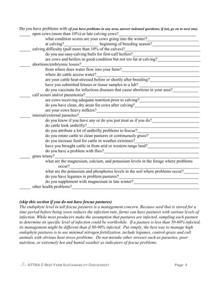 Do you have problems with (if you have problems in any area, answer indented questions; if not, go on to next one)
_____ open cows (more than 10%) or late calving cows?____________________________________
              what condition scores are your cows going into the winter?________________________
              at calving?________________ beginning of breeding season?______________________
_____ calving difficulty (pull more than 10% of the calves)?___________________________________
              do you use easy-calving bulls for first-calf heifers?_______________________________
              are cows and heifers in good condition but not too fat at calving?____________________
_____ abortions/embryonic losses?_______________________________________________________
              from where does water flow into your farm?____________________________________
              where do cattle access water?________________________________________________
              are your cattle heat-stressed before or shortly after breeding?_______________________
              have you submitted fetuses or tissue samples to a lab? ____________________________
              do you vaccinate for infectious diseases that cause abortions in your area?____________
_____ calf scours and/or pneumonia?_____________________________________________________
              are cows receiving adequate nutrition prior to calving?____________________________
              do you have clean, dry areas for cows after calving?______________________________
              are your cows heavy milkers?________________________________________________
_____ internal/external parasites?________________________________________________________
              do you know if you have any or do you just treat as if you do?______________________
              do cattle look unthrifty?____________________________________________________
              do you attribute a lot of unthrifty problems to fescue?_____________________________
              do you rotate cattle to clean pastures or continuously graze? _______________________
              do you increase feed for cattle in weather extremes?______________________________
              have you brought cattle in from arid or western range land?________________________
              do you have a problem with flies?____________________________________________
_____ grass tetany?___________________________________________________________________
              what are the magnesium, calcium, and potassium levels in the forage where problems
                      occur?____________________________________________________________
              what are the potassium and phosphorus levels in the soil where problems occur?_______
              do you have legumes in problem pastures?_____________________________________
              do you supplement with magnesium in late winter?______________________________
_____ other health problems?___________________________________________________________


(skip this section if you do not have fescue pastures)
The endophyte level in tall fescue pastures is a management concern. Because seed that is stored for a
time period before being sown reduces the infection rate, farms can have pastures with various levels of
infection. While most producers make the assumption that pastures are infected, sampling each pasture
to determine its specific level of infection could be worthwhile. If a pasture is less than 50-60% infected,
its management might be different than if 80-90% infected. Put simply, the best way to manage high
endophyte pastures is to use minimal nitrogen fertilization, include legumes, control-graze and cull
animals with obvious heat stress problems. Do not mistake other stresses such as parasites, poor
nutrition, or extremely hot and humid weather as indicators of fescue problems.




     ATTRA   // BEEF FARM SUSTAINABILITY CHECKSHEET                                              Page 4
 