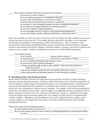 _____ Do you have problems with fescue toxicoses (or heat stress)? ____________________________
            are you sure it is due to fescue?______________________________________________
            have you tested your pastures for endophyte infection?____________________________
            are you aware of when fescue is most toxic to cattle?_____________________________
            could the signs be caused by poor nutrition or parasites?___________________________
            do you graze or mow endophyte pastures to control seedhead development?___________
            do you minimize nitrogen fertilization of infected pastures?________________________
            do you have legumes in infected pastures? _____________________________________
            do you encourage diversity of species with good grazing management?_______________
            do you cull animals and their offspring which show extreme heat stress?______________

Stress can be additive, in that one stressor alone may not be a problem, but when multiple stresses occur
animals perform poorly or get sick. For example, parasites may not be a problem in well-nourished
animals but cause problems when animals are under nutritional stress. Stress to animals can be
decreased by careful design of handling facilities, proper consideration of animal behavior, adequate
nutrition, and awareness that drastic changes in diet (for example, weaning a calf in drylot with hay and
grain) can stress animals. Behavior of animals can cause stress to both handler and animal.

_____ Are animals stressed
      _____ when worked?___________________ during weather extremes?___________________
      _____ at weaning time?_________________ do you have wind breaks in winter?___________
      _____ do you use handling techniques that minimize stress?____________________________
      _____ do you use low-stress weaning techniques?____________________________________
      _____ is forage availability high enough to meet animals’ needs to prevent sickness at
                     high stress times?___________________________________________________
      _____ what are the condition (body fat) scores of animals which show stress?_______________
      _____ is there good quality and adequate quantity of water during hot weather?_____________

B. Breeding, genetics, and selection program
Breed selection should be based on the actual merits of a particular breed for a specific marketing
program or forage utilization program. Producers tend to base breed or sire selection on popularity of
breed or pedigree without using a well planned breeding or crossbreeding program. Consideration of
type of cattle and of the kind of environment or management the seedstock were produced in helps
predict how they will perform in another person’s program. For example, cattle from one geographical
region may not perform well in another; cattle developed on a high grain diet may not perform well on a
pasture program. In other words, your cattle may not match your resources. Evaluation of breeding
stock must include traits of economic significance; for example, use bulls with low to moderate birth
weights on heifers. Although we tend to emphasize traits such as adjusted 205-day weights, actual
weaning weights or sale weights have more impact on income and thus should be used in making
management decisions.

What are the goals of your breeding program? ______________________________________________
_____ Do your animals match your resources? _____________________________________________
_____ Do you select animals that have been raised in a management program or environment similar
              to yours? _______________________________________________________________

    ATTRA   // BEEF FARM SUSTAINABILITY CHECKSHEET                                        Page 5
 
