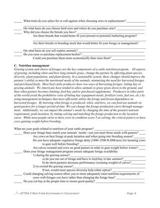 _____ What traits do you select for or cull against when choosing sires or replacements? ____________
      ______________________________________________________________________________
_____ On what basis do you choose herd sires and where do you purchase sires? __________________
_____ Why did you choose the breeds you have? ___________________________________________
             Are there breeds that would better fit your present or potential marketing program?
             ________________________________________________________________________
             Are there breeds or breeding stock that would better fit your forage or management?
             ________________________________________________________________________
_____ On what basis do you sell surplus animals? __________________________________________
_____ Do you raise or purchase replacement heifers? ________________________________________
             Could you purchase them more economically than raise them? _____________________

C. Nutrition management
Grazing system and choice of forages are the key components of a cattle nutrition program. All aspects
of grazing, including when and how long animals graze, change the pasture by affecting plant species
diversity, plant population, and plant density. In a sustainable system, these changes should improve the
pasture’s ability to meet the nutritional needs of the animals, minimizing the need for harvested forages
and purchased feeds. Most beef cattle producers have two ways of harvesting forages: baling hay or
grazing animals. We Americans have tended to allow animals to graze grass down to the ground, and
then when pasture becomes limiting, feed hay and/or purchased supplements. Producers in other parts
of the world avoid the prohibitive costs of baling hay (equipment needs, fertilizer costs, fuel use, etc.) by
using management techniques that more efficiently utilize the forage and lessen dependence on
harvested forages. By knowing what forage is produced, when, and how, we can feed our animals on
good pasture for a longer period of time. We can change the forage production curve through manage-
ment. Additionally, we can impact the animal’s needs by changing the time of the greatest nutrient
requirement, peak lactation, by timing calving and matching the forage production to the lactation
curve. While most people strive to have cows in condition score 5 at calving, the critical point is to have
cows gaining weight before breeding.

What are your goals related to nutrition of your cattle program? ________________________________
_____ Does your forage base match your animals’ needscan you meet those needs with pasture? ____
              Are cows on best forage at peak lactation and when going into breeding season? _______
              Do you have adequate vegetative forage daily (1800−2500 lb DM/acre) for lactating cows
                      to gain well before breeding? __________________________________________
              Are calves weaned and cows on good pasture in order to gain weight before winter? ____
_____ Does your forage management program ensure adequate forage availability
              1) during the grazing season?________________________________________________
                      a) do you run out of forage and have to feed hay in late summer?______________
                      b) do short pastures decrease performance (weaning weight) of calves?_________
              2) to extend the grazing season?______________________________________________
                      If not, would more species diversity help either option? ____________________
_____ Could changing calving season allow you to more adequately meet nutrition requirements of
              cows with forages you have rather than changing the forage base? __________________
_____ Do you cut hay at the proper time to insure good quality? _______________________________


    ATTRA    // BEEF FARM SUSTAINABILITY CHECKSHEET                                          Page 6
 