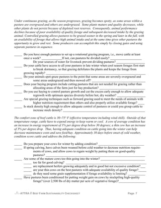 Under continuous grazing, as the season progresses, grazing becomes spotty, as some areas within a
pasture are overgrazed and others are undergrazed. Some plants mature and quality decreases, while
other plants do not persist because of depleted root reserves. Consequently, animal performance
declines because of poor availability of quality forage and subsequent decreased intake by the grazing
animal. Controlled grazing allows pastures to be grazed sooner in the spring and later in the fall, with
an availability of forage that allows high animal intake and at the same time gives other pastures the
opportunity to grow and rest. Some producers can accomplish this simply by closing gates and using
separate pastures in sequence.

_____ Do you have enough pastures to set up a rotational grazing program, i.e., move cattle at least
      once a week? _____________If not, can pastures be divided easily? ____________________
              Do your sources of water for livestock prevent dividing pastures? __________________
_____ Do your cattle have access to all your pastures in late winter when cool season forages first start
              to break dormancy, so that grazing defoliates the plants and keeps the forage from
      growing rapidly? _______________________________________________________________
_____ Do your animals spot-graze pastures to the point that some areas are severely overgrazed and
              some areas undergrazed and then mowed off? __________________________________
_____ Does your haying program include cutting pastures that are not needed for grazing rather than
              allocating areas of the farm just for hay production? _____________________________
_____ Do you use haying to control pasture growth and cut the excess early enough to allow adequate
              regrowth with optimum species diversity before hot, dry weather? __________________
_____ Are special grazing techniques such as forward grazing used to meet the needs of animals with
              higher nutrition requirement than others and also properly utilize available forage? ____
_____ Is stock density high enough to allow adequate control of pastures or could you group cattle to
              increase stock density? ____________________________________________________

The comfort zone of beef cattle is 30−75° F (effective temperature including wind chill). Outside of that
temperature range, cattle have to expend energy to keep warm or cool. A cow of average condition has
an increase in energy requirement of 1% per degree drop below 30 degrees; a thin cow has an increase
of 3% per degree drop. Thus, having adequate condition on cattle going into the winter can help
decrease maintenance costs and save feed/hay. Approximately 30 days before onset of cold weather,
condition score cattle and address the following:

_____ Do you prepare your cows for winter by adding condition? _____________________________
_____ If spring calving, have calves been weaned before cold weather to decrease nutrition require-
              ments of cows, and allow cows to regain weight by putting them on good-quality
              pastures? _______________________________________________________________
_____ Are some of the mature cows too thin going into the winter? ____________________________
      _____ too fat for good calving? ___________________________________________________
      _____ are replacement heifers growing adequately and in good but not excessive condition?___
      _____ are your thin cows on the best pastures with adequate availability of quality forage?_____
      _____ do they need some grain supplementation if forage availability is limiting? ___________
_____ Have pastures been conditioned for putting weight gain on cows by stockpiling high-quality
              forage? (over 2,500 lbs of dry matter per acre of vegetative forage)?_________________


    ATTRA   // BEEF FARM SUSTAINABILITY CHECKSHEET                                         Page 7
 