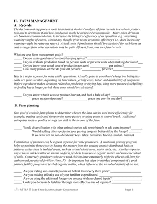II. FARM MANAGEMENT
A. Records
The decision-making process needs to include a standard analysis of farm records to evaluate produc-
tion and to determine if and how production might be increased economically. Many times decisions
are based on recommendations to increase the biological efficiency of an operation, e.g., increasing
weaning weights of calves, without any thought given to the economic efficiency ( i.e., does increasing
weaning weight increase net return.) Actual costs of production should be calculated for each farm, as
cost averages from other operations may be quite different from your own farm’s costs.

What are your farm management goals? _____________________________________________
_____ Do you make good use of a record-keeping system? _____________________
_____ Do you evaluate production based on per acre costs or per cow costs when making decisions?___
_____ Do you know your actual cost of production per acre? ____________ per animal?___________
_____ How many pounds of beef do you sell per acre? ____________ per cow?________________

Hay is a major expense for many cattle operations. Usually grass is considered cheap, but baling hay
costs are quite variable, depending on land values, fertility costs, labor, and availability of equipment.
Before a producer makes decisions related to producing or buying hay, using more pasture (stockpiling)
or feeding hay a longer period, these costs should be calculated.

_____ Do you know what it costs to produce, harvest, and feed a bale of hay? ____________________
            graze an acre of pasture?________________ graze one cow for one day?_____________

B. Farm planning

One goal of a whole farm plan is to determine whether the land can be used more efficiently; for
example, grazing cattle and sheep on the same pasture or using goats to control brush. Additional
enterprises such as poultry or hogs can add to the income of the farm.

_____ Would diversification with other animal species add some benefit or add extra income? _______
            Would adding other species to your grazing program better utilize the forage? ________
            If so, what are the considerations? (e.g., labor, predators, fencing, market, hunting)

Fertilization of pastures can be a great expense for cattle producers. A rotational grazing program
helps to minimize these costs by having the manure from the grazing animals distributed back on
pastures rather than in isolated areas, such as around shade trees, water tanks, etc. Another opportu-
nity is to use chicken litter or similar on-farm products to increase organic matter and nutrient content
of soils. Conversely, producers who have used chicken litter extensively might be able to sell litter for
cash toward purchased fertilizer (lime, N). An important but often overlooked component of a good
pasture fertility program is level of organic matter, which influences the microbial activity of the soil.

_____   Are you testing soils in each pasture or field at least every three years? ____________________
_____   Are you making effective use of your fertilizer expenditures? ____________________________
_____   Are you using the additional forage you produce with purchased inputs? ___________________
_____   Could you decrease N fertilizer through more effective use of legumes? ___________________

    ATTRA   // BEEF FARM SUSTAINABILITY CHECKSHEET                                          Page 8
 