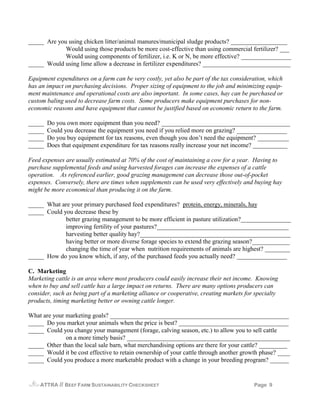 _____ Are you using chicken litter/animal manures/municipal sludge products? __________________
             Would using those products be more cost-effective than using commercial fertilizer? ___
             Would using components of fertilizer, i.e. K or N, be more effective? ________________
_____ Would using lime allow a decrease in fertilizer expenditures? ____________________________

Equipment expenditures on a farm can be very costly, yet also be part of the tax consideration, which
has an impact on purchasing decisions. Proper sizing of equipment to the job and minimizing equip-
ment maintenance and operational costs are also important. In some cases, hay can be purchased or
custom baling used to decrease farm costs. Some producers make equipment purchases for non-
economic reasons and have equipment that cannot be justified based on economic return to the farm.

_____   Do you own more equipment than you need? _________________________________________
_____   Could you decrease the equipment you need if you relied more on grazing? ________________
_____   Do you buy equipment for tax reasons, even though you don’t need the equipment? __________
_____   Does that equipment expenditure for tax reasons really increase your net income? ___________

Feed expenses are usually estimated at 70% of the cost of maintaining a cow for a year. Having to
purchase supplemental feeds and using harvested forages can increase the expenses of a cattle
operation. As referenced earlier, good grazing management can decrease those out-of-pocket
expenses. Conversely, there are times when supplements can be used very effectively and buying hay
might be more economical than producing it on the farm.

_____ What are your primary purchased feed expenditures? protein, energy, minerals, hay
_____ Could you decrease these by
             better grazing management to be more efficient in pasture utilization?________________
             improving fertility of your pastures?__________________________________________
             harvesting better quality hay?________________________________________________
             having better or more diverse forage species to extend the grazing season?____________
             changing the time of year when nutrition requirements of animals are highest? ________
_____ How do you know which, if any, of the purchased feeds you actually need? ________________

C. Marketing
Marketing cattle is an area where most producers could easily increase their net income. Knowing
when to buy and sell cattle has a large impact on returns. There are many options producers can
consider, such as being part of a marketing alliance or cooperative, creating markets for specialty
products, timing marketing better or owning cattle longer.

What are your marketing goals? _________________________________________________________
_____ Do you market your animals when the price is best? ___________________________________
_____ Could you change your management (forage, calving season, etc.) to allow you to sell cattle
              on a more timely basis? ____________________________________________________
_____ Other than the local sale barn, what merchandising options are there for your cattle? _________
_____ Would it be cost effective to retain ownership of your cattle through another growth phase? ____
_____ Could you produce a more marketable product with a change in your breeding program? ______


    ATTRA   // BEEF FARM SUSTAINABILITY CHECKSHEET                                       Page 9
 