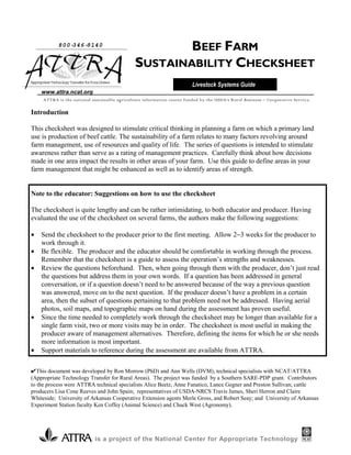 800-346-9140
                                                       BEEF FARM
                                               SUSTAINABILITY CHECKSHEET
Appr i e Technol Tr
    opr at     ogy ansf f Rur Ar
                       er or al eas
                                                                         Livestock Systems Guide
    www.attra.ncat.org
     ATTRA is the national sustainable agriculture information center funded by the USDA’s Rural Business − Cooperative Service.

Introduction

This checksheet was designed to stimulate critical thinking in planning a farm on which a primary land
use is production of beef cattle. The sustainability of a farm relates to many factors revolving around
farm management, use of resources and quality of life. The series of questions is intended to stimulate
awareness rather than serve as a rating of management practices. Carefully think about how decisions
made in one area impact the results in other areas of your farm. Use this guide to define areas in your
farm management that might be enhanced as well as to identify areas of strength.


Note to the educator: Suggestions on how to use the checksheet

The checksheet is quite lengthy and can be rather intimidating, to both educator and producer. Having
evaluated the use of the checksheet on several farms, the authors make the following suggestions:

•   Send the checksheet to the producer prior to the first meeting. Allow 2−3 weeks for the producer to
    work through it.
•   Be flexible. The producer and the educator should be comfortable in working through the process.
    Remember that the checksheet is a guide to assess the operation’s strengths and weaknesses.
•   Review the questions beforehand. Then, when going through them with the producer, don’t just read
    the questions but address them in your own words. If a question has been addressed in general
    conversation, or if a question doesn’t need to be answered because of the way a previous question
    was answered, move on to the next question. If the producer doesn’t have a problem in a certain
    area, then the subset of questions pertaining to that problem need not be addressed. Having aerial
    photos, soil maps, and topographic maps on hand during the assessment has proven useful.
•   Since the time needed to completely work through the checksheet may be longer than available for a
    single farm visit, two or more visits may be in order. The checksheet is most useful in making the
    producer aware of management alternatives. Therefore, defining the items for which he or she needs
    more information is most important.
•   Support materials to reference during the assessment are available from ATTRA.

✔This document was developed by Ron Morrow (PhD) and Ann Wells (DVM), technical specialists with NCAT/ATTRA
(Appropriate Technology Transfer for Rural Areas). The project was funded by a Southern SARE-PDP grant. Contributors
to the process were ATTRA technical specialists Alice Beetz, Anne Fanatico, Lance Gegner and Preston Sullivan; cattle
producers Lisa Cone Reeves and John Spain; representatives of USDA-NRCS Travis James, Sheri Herron and Claire
Whiteside; University of Arkansas Cooperative Extension agents Merle Gross, and Robert Seay; and University of Arkansas
Experiment Station faculty Ken Coffey (Animal Science) and Chuck West (Agronomy).




                            is a project of the National Center for Appropriate Technology
 