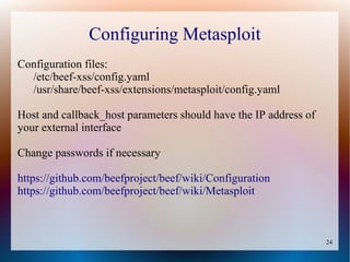 24
Configuring Metasploit
Configuration files:
/etc/beef-xss/config.yaml
/usr/share/beef-xss/extensions/metasploit/config.yaml
Host and callback_host parameters should have the IP address of
your external interface
Change passwords if necessary
https://github.com/beefproject/beef/wiki/Configuration
https://github.com/beefproject/beef/wiki/Metasploit
 