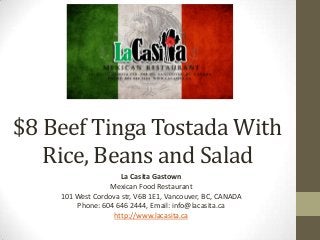 $8 Beef Tinga Tostada With
Rice, Beans and Salad
La Casita Gastown
Mexican Food Restaurant
101 West Cordova str, V6B 1E1, Vancouver, BC, CANADA
Phone: 604 646 2444, Email: info@lacasita.ca
http://www.lacasita.ca
 