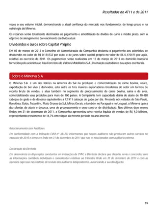 Resultados do 4T11 e de 2011


vezes o seu volume inicial, demonstrando a atual confiança do mercado nos fundamentos de longo prazo e na
estratégia do Minerva.
Os recursos serão totalmente destinados ao pagamento e amortização de dívidas de curto e médio prazo, com o
objetivo de alongamento do vencimento da dívida atual.

Dividendos e Juros sobre Capital Próprio
Em 05 de março de 2012 o Conselho de Administração da Companhia declarou o pagamento aos acionistas de
dividendos no valor de R$ 0,114732 por ação, e de juros sobre capital próprio no valor de R$ 0,170471 por ação,
relativo ao exercício de 2011. Os pagamentos serão realizados em 15 de março de 2012 no domicilio bancário
fornecido pelo acionista ao Itaú Corretora de Valores Mobiliários S.A., instituição custodiante das ações escriturais.



 Sobre o Minerva S.A
O Minerva S.A. é um dos líderes na América do Sul na produção e comercialização de carne bovina, couro,
exportação de boi vivo e derivados, está entre os três maiores exportadores brasileiros do setor em termos de
receita bruta de vendas, e atua também no segmento de processamento de carne bovina, suína e de aves,
comercializando seus produtos para mais de 100 países. A Companhia tem capacidade diária de abate de 10.480
cabeças de gado e de desossa equivalentes a 12.911 cabeças de gado por dia. Presente nos estados de São Paulo,
Rondônia, Goiás, Tocantins, Mato Grosso do Sul, Minas Gerais, e também no Paraguai e no Uruguai, o Minerva opera
dez plantas de abate e desossa, uma de processamento e onze centros de distribuição. Nos últimos doze meses
findos em 31 de dezembro de 2011, a Companhia apresentou uma receita líquida de vendas de R$ 4,0 bilhões,
representando crescimento de 16,7% em relação ao mesmo período do ano anterior.



Relacionamento com Auditores
Em conformidade com a Instrução CVM nº 381/03 informamos que nossos auditores não prestaram outros serviços no
exercício de 2010 e trimestre findo em 31 de dezembro de 2011 que não os relacionados com auditoria externa.


Declaração da Diretoria
Em observância às disposições constantes em instruções da CVM, a Diretoria declara que discutiu, reviu e concordou com
as informações contábeis individuais e consolidadas relativas ao trimestre findo em 31 de dezembro de 2011 e com as
opiniões expressas no relatório de revisão dos auditores independentes, autorizando a sua divulgação.




                                                                                                                   19
 